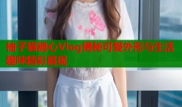 柚子猫糖心Vlog揭秘可爱外形与生活趣味精彩展现
