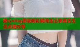 糖心vlog原版精彩瞬间全记录真实生活点滴分享