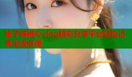 柚子猫糖心vlog精彩分享平台轻松记录生活点滴