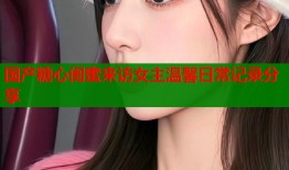 国产糖心闺蜜来访女主温馨日常记录分享