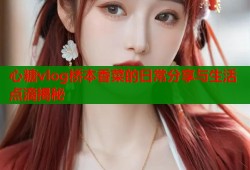 心糖vlog桥本香菜的日常分享与生活点滴揭秘