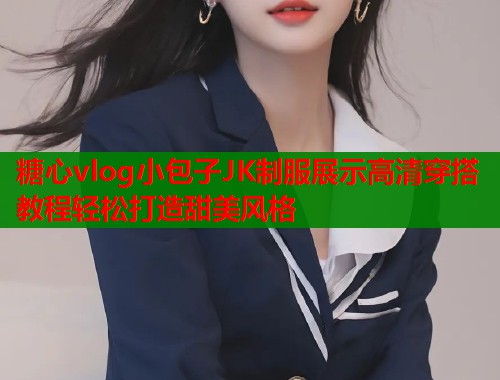 糖心vlog小包子JK制服展示高清穿搭教程轻松打造甜美风格