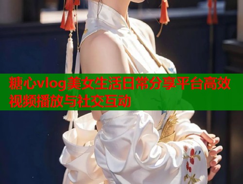 糖心vlog美女生活日常分享平台高效视频播放与社交互动