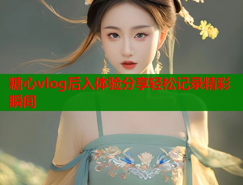 糖心vlog后入体验分享轻松记录精彩瞬间