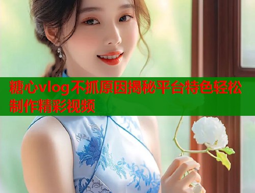 糖心vlog不抓原因揭秘平台特色轻松制作精彩视频