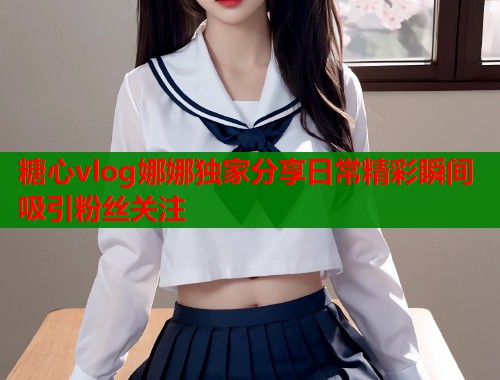 糖心vlog娜娜独家分享日常精彩瞬间吸引粉丝关注