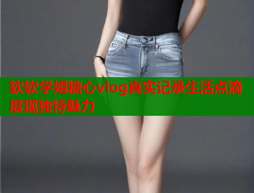 软软学姐糖心vlog真实记录生活点滴展现独特魅力
