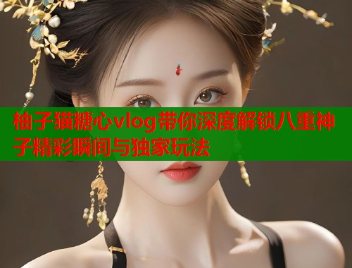 柚子猫糖心vlog带你深度解锁八重神子精彩瞬间与独家玩法
