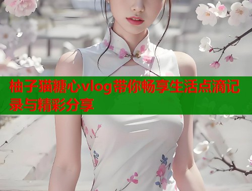 柚子猫糖心vlog带你畅享生活点滴记录与精彩分享