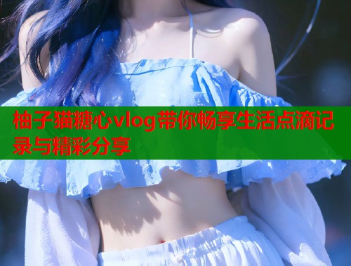 柚子猫糖心vlog带你畅享生活点滴记录与精彩分享