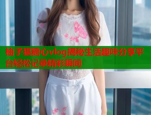 柚子猫糖心vlog揭秘生活趣味分享平台轻松记录精彩瞬间