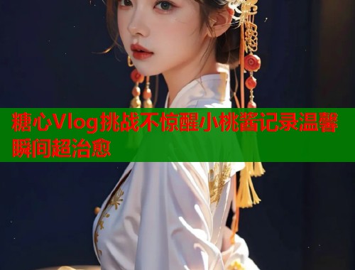 糖心Vlog挑战不惊醒小桃酱记录温馨瞬间超治愈