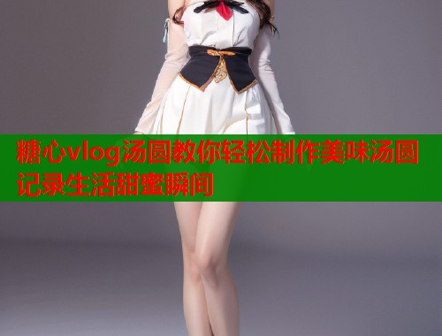 糖心vlog汤圆教你轻松制作美味汤圆记录生活甜蜜瞬间