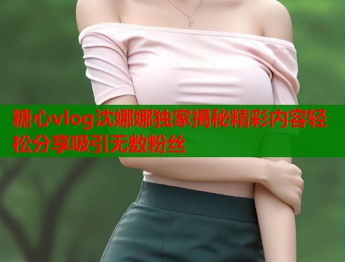 糖心vlog沈娜娜独家揭秘精彩内容轻松分享吸引无数粉丝