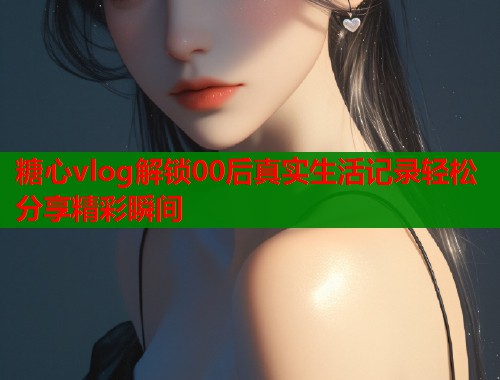 糖心vlog解锁00后真实生活记录轻松分享精彩瞬间