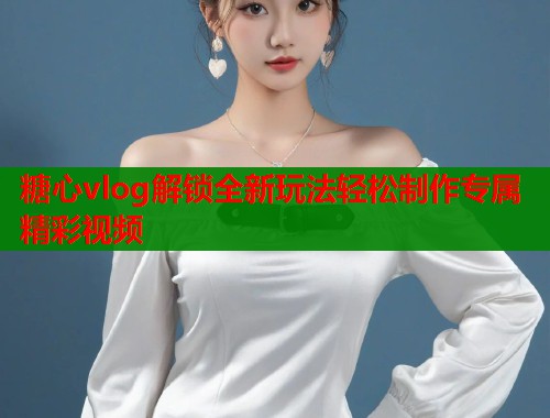 糖心vlog解锁全新玩法轻松制作专属精彩视频