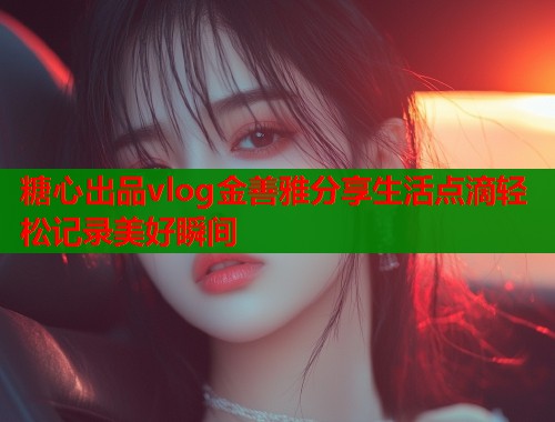 糖心出品vlog金善雅分享生活点滴轻松记录美好瞬间