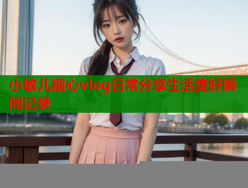 小敏儿糖心vlog日常分享生活美好瞬间记录