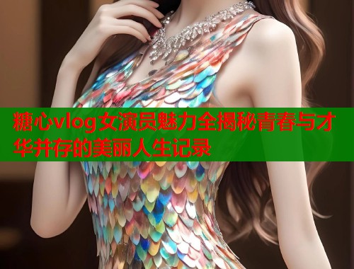 糖心vlog女演员魅力全揭秘青春与才华并存的美丽人生记录