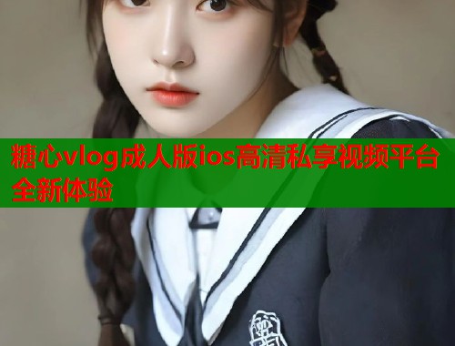 糖心vlog成人版ios高清私享视频平台全新体验