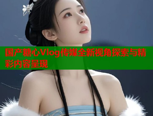 国产糖心Vlog传媒全新视角探索与精彩内容呈现