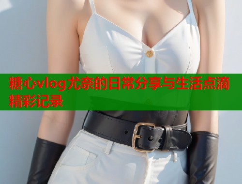 糖心vlog尤奈的日常分享与生活点滴精彩记录