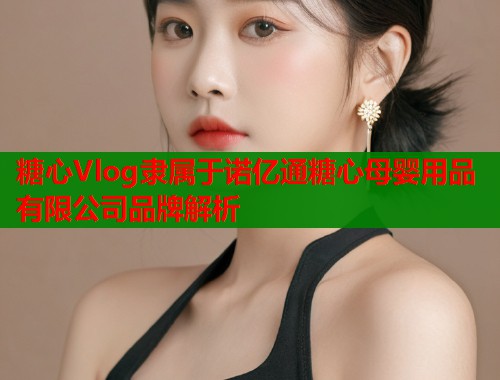 糖心Vlog隶属于诺亿通糖心母婴用品有限公司品牌解析