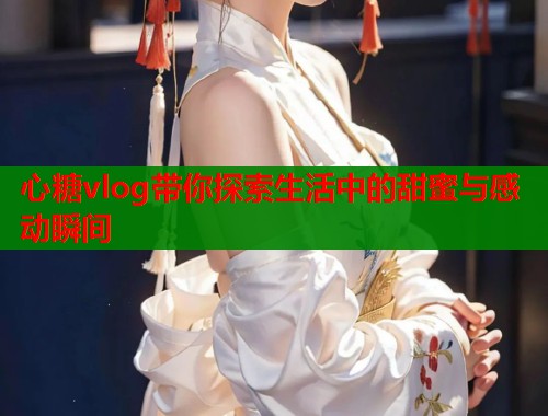 心糖vlog带你探索生活中的甜蜜与感动瞬间