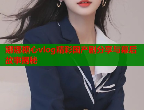 娜娜糖心vlog精彩国产剧分享与幕后故事揭秘