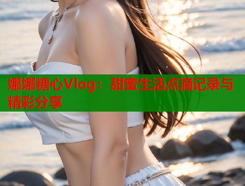 娜娜糖心Vlog：甜蜜生活点滴记录与精彩分享