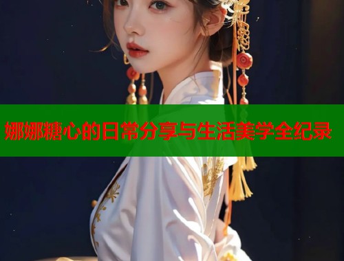 娜娜糖心的日常分享与生活美学全纪录