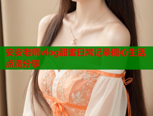 安安老师vlog甜蜜日常记录糖心生活点滴分享