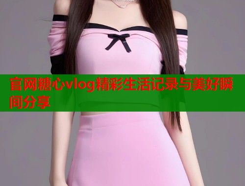 官网糖心vlog精彩生活记录与美好瞬间分享