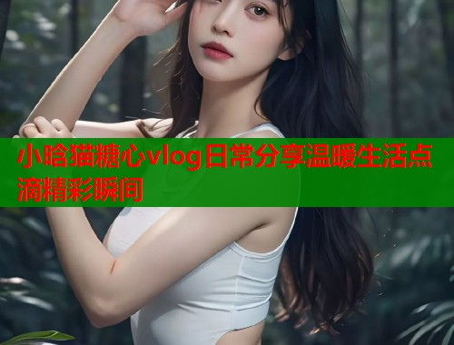 小晗猫糖心vlog日常分享温暖生活点滴精彩瞬间