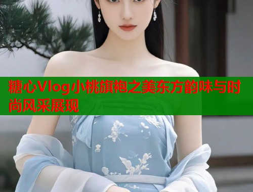 糖心Vlog小桃旗袍之美东方韵味与时尚风采展现