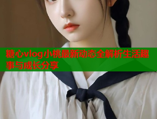 糖心vlog小桃最新动态全解析生活趣事与成长分享