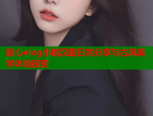 糖心vlog小桃汉服日常分享与古风美学体验探索
