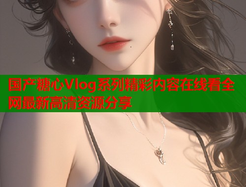 国产糖心Vlog系列精彩内容在线看全网最新高清资源分享
