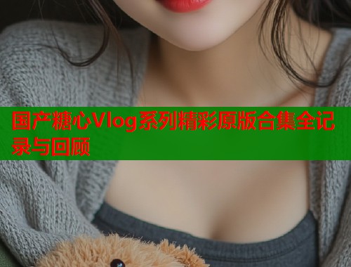国产糖心Vlog系列精彩原版合集全记录与回顾