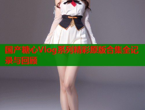国产糖心Vlog系列精彩原版合集全记录与回顾