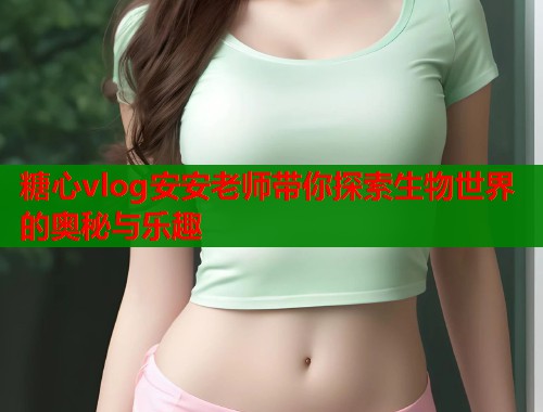 糖心vlog安安老师带你探索生物世界的奥秘与乐趣
