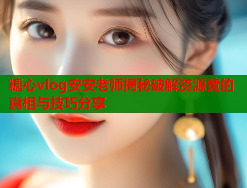 糖心vlog安安老师揭秘破解资源黄的真相与技巧分享