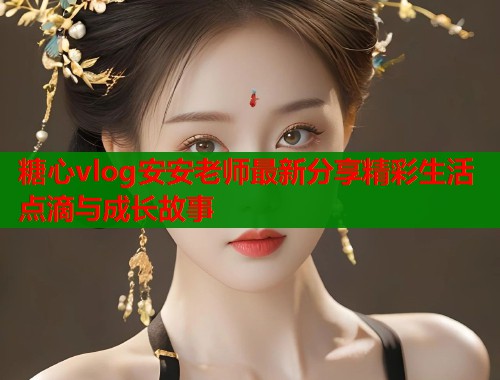 糖心vlog安安老师最新分享精彩生活点滴与成长故事