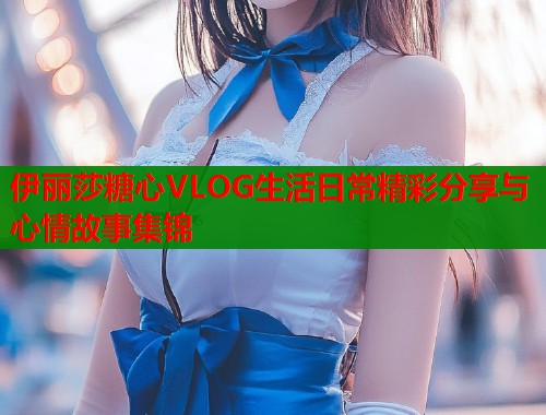 伊丽莎糖心VLOG生活日常精彩分享与心情故事集锦