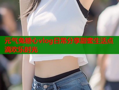 元气兔糖心vlog日常分享甜蜜生活点滴欢乐时光