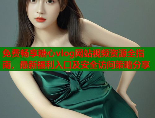 免费畅享糖心vlog网站视频资源全指南，最新福利入口及安全访问策略分享