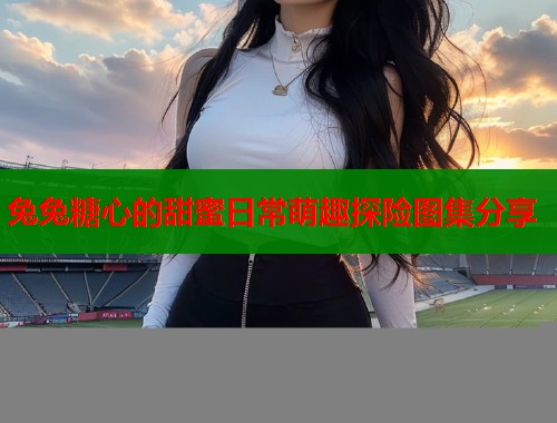 兔兔糖心的甜蜜日常萌趣探险图集分享