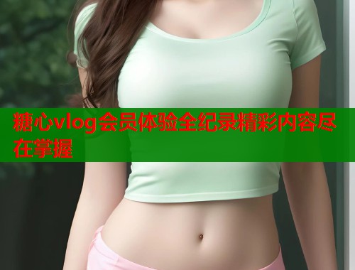 糖心vlog会员体验全纪录精彩内容尽在掌握