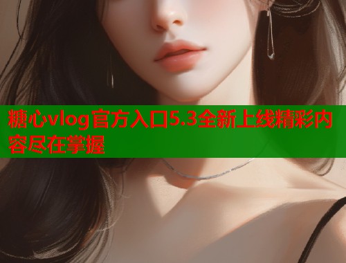 糖心vlog官方入口5.3全新上线精彩内容尽在掌握