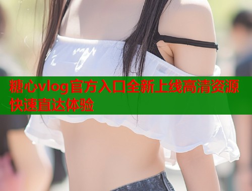 糖心vlog官方入口全新上线高清资源快速直达体验